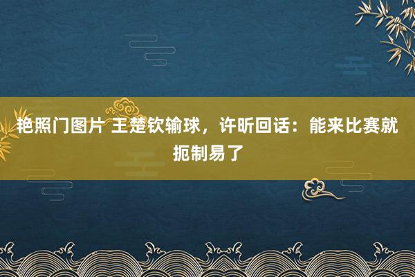 艳照门图片 王楚钦输球，许昕回话：能来比赛就扼制易了