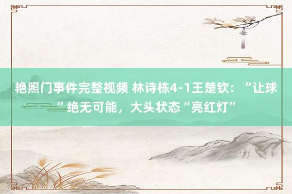 艳照门事件完整视频 林诗栋4-1王楚钦：“让球”绝无可能，大头状态“亮红灯”