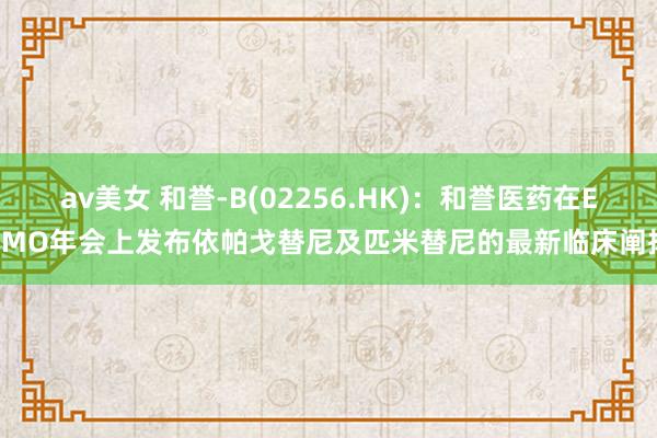 av美女 和誉-B(02256.HK)：和誉医药在ESMO年会上发布依帕戈替尼及匹米替尼的最新临床阐扬