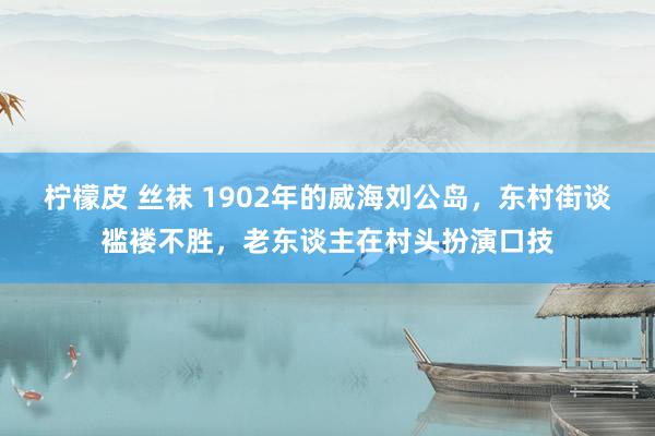 柠檬皮 丝袜 1902年的威海刘公岛，东村街谈褴褛不胜，老东谈主在村头扮演口技