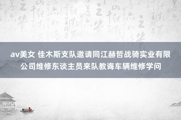 av美女 佳木斯支队邀请同江赫哲战骑实业有限公司维修东谈主员来队教诲车辆维修学问