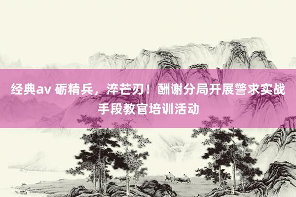 经典av 砺精兵，淬芒刃！酬谢分局开展警求实战手段教官培训活动