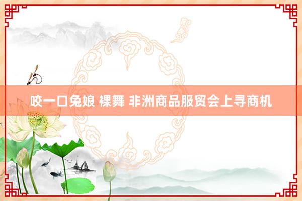 咬一口兔娘 裸舞 非洲商品服贸会上寻商机