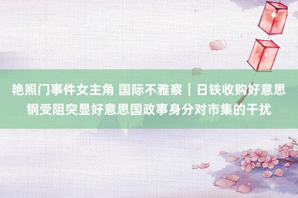 艳照门事件女主角 国际不雅察｜日铁收购好意思钢受阻突显好意思国政事身分对市集的干扰