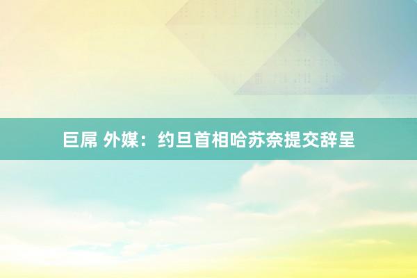 巨屌 外媒：约旦首相哈苏奈提交辞呈