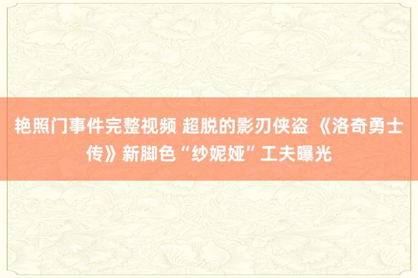 艳照门事件完整视频 超脱的影刃侠盗 《洛奇勇士传》新脚色“纱妮娅”工夫曝光