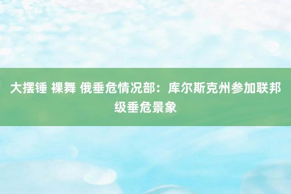 大摆锤 裸舞 俄垂危情况部：库尔斯克州参加联邦级垂危景象
