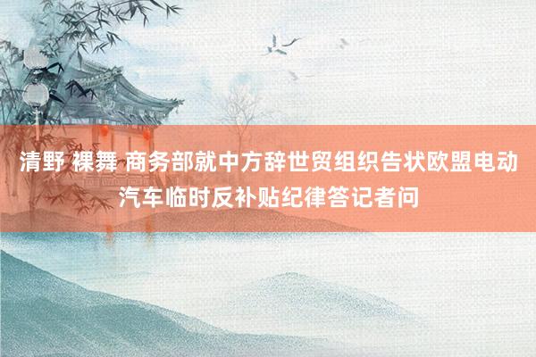 清野 裸舞 商务部就中方辞世贸组织告状欧盟电动汽车临时反补贴纪律答记者问