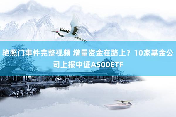 艳照门事件完整视频 增量资金在路上？10家基金公司上报中证A500ETF