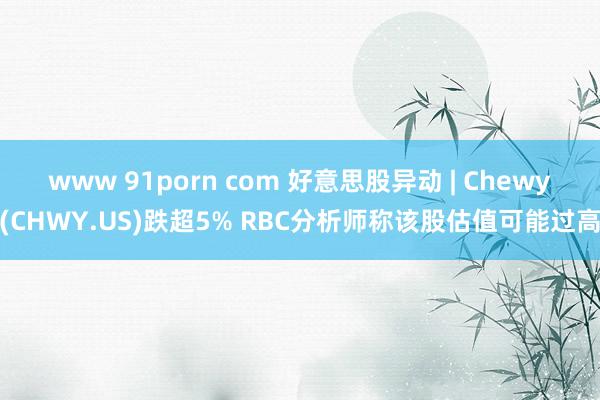 www 91porn com 好意思股异动 | Chewy(CHWY.US)跌超5% RBC分析师称该股估值可能过高