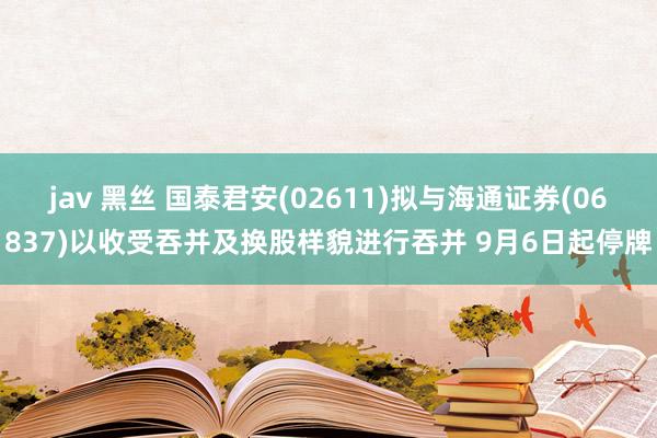 jav 黑丝 国泰君安(02611)拟与海通证券(06837)以收受吞并及换股样貌进行吞并 9月6日起停牌