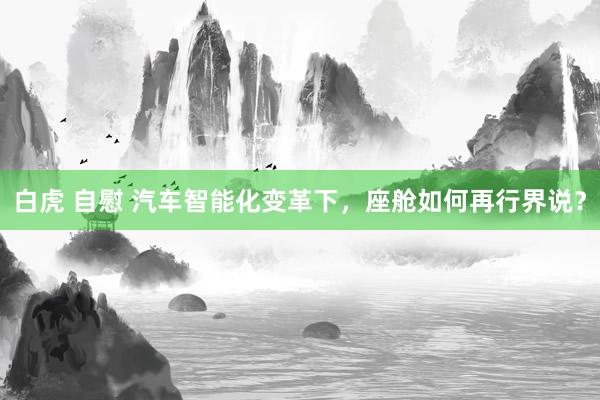 白虎 自慰 汽车智能化变革下，座舱如何再行界说？
