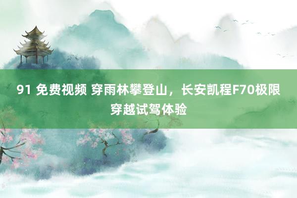 91 免费视频 穿雨林攀登山，长安凯程F70极限穿越试驾体验
