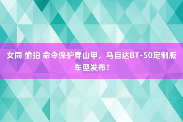 女同 偷拍 命令保护穿山甲，马自达BT-50定制版车型发布！
