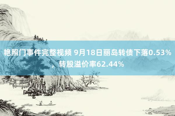 艳照门事件完整视频 9月18日丽岛转债下落0.53%，转股溢价率62.44%