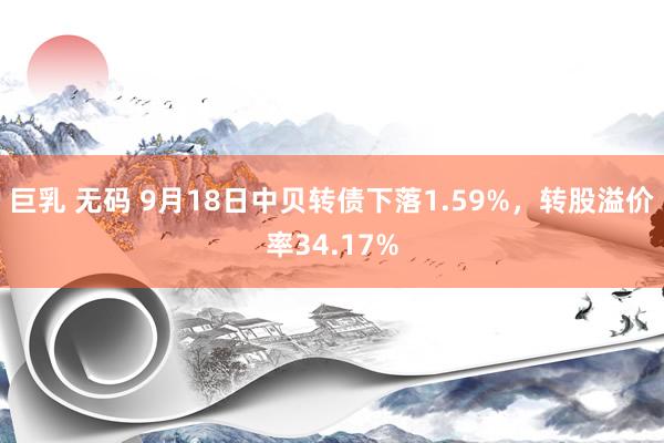 巨乳 无码 9月18日中贝转债下落1.59%，转股溢价率34.17%