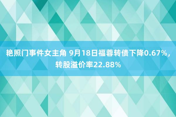 艳照门事件女主角 9月18日福蓉转债下降0.67%，转股溢价率22.88%