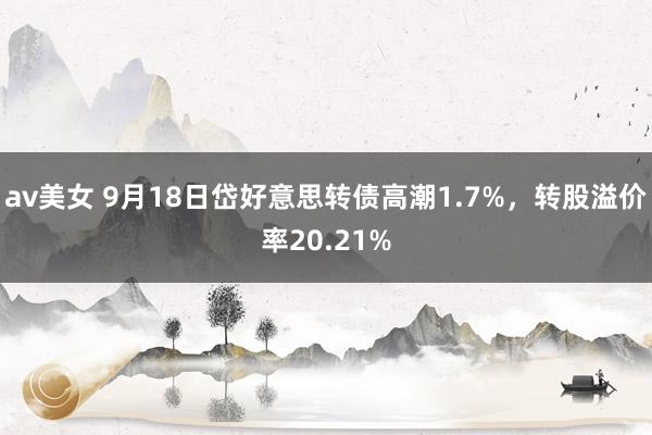 av美女 9月18日岱好意思转债高潮1.7%，转股溢价率20.21%