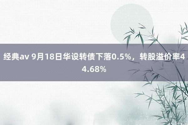 经典av 9月18日华设转债下落0.5%，转股溢价率44.68%