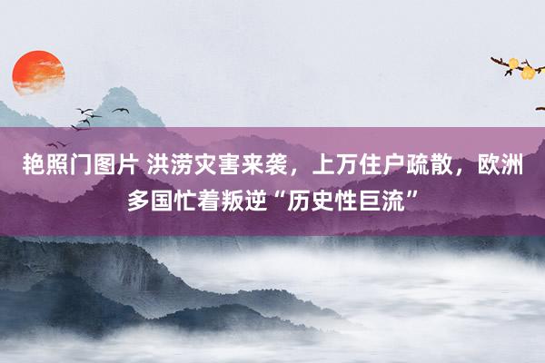 艳照门图片 洪涝灾害来袭，上万住户疏散，欧洲多国忙着叛逆“历史性巨流”
