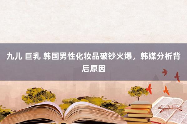 九儿 巨乳 韩国男性化妆品破钞火爆，韩媒分析背后原因