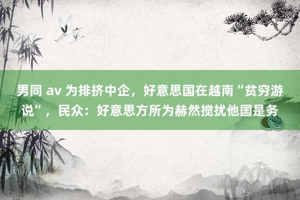 男同 av 为排挤中企，好意思国在越南“贫穷游说”，民众：好意思方所为赫然搅扰他国是务