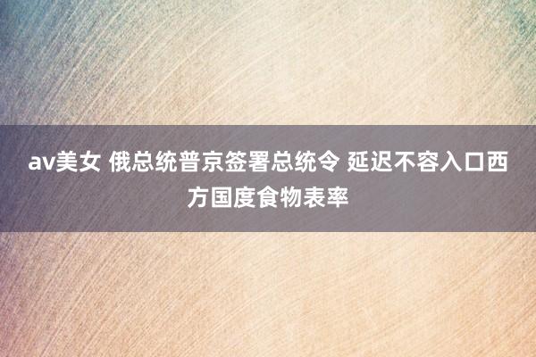 av美女 俄总统普京签署总统令 延迟不容入口西方国度食物表率