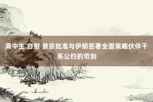 高中生 自慰 普京批准与伊朗签署全面策略伙伴干系公约的苛刻