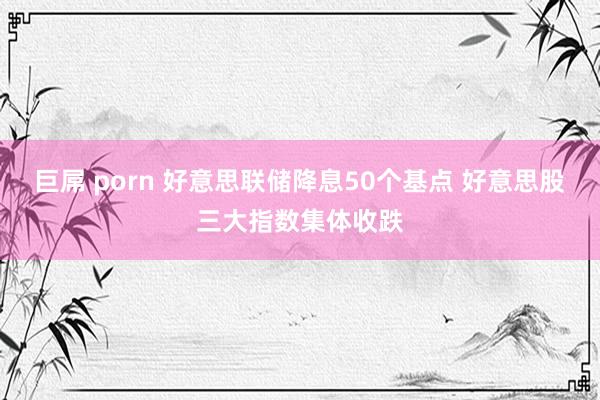 巨屌 porn 好意思联储降息50个基点 好意思股三大指数集体收跌