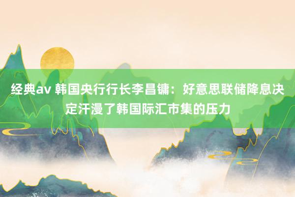 经典av 韩国央行行长李昌镛：好意思联储降息决定汗漫了韩国际汇市集的压力