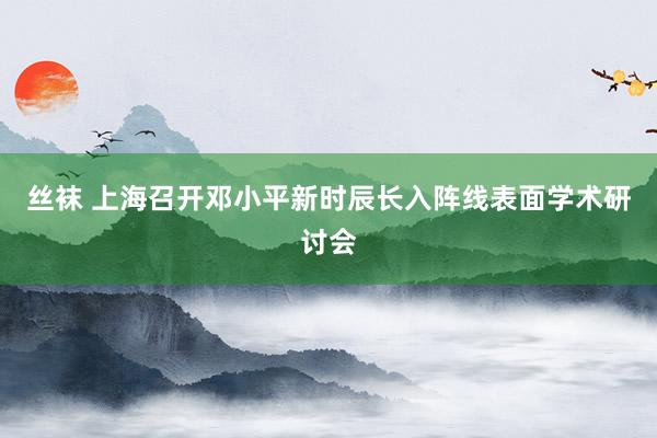 丝袜 上海召开邓小平新时辰长入阵线表面学术研讨会