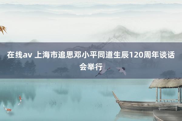 在线av 上海市追思邓小平同道生辰120周年谈话会举行