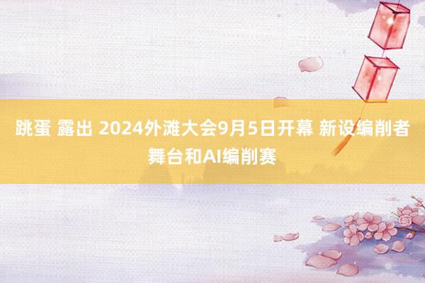 跳蛋 露出 2024外滩大会9月5日开幕 新设编削者舞台和AI编削赛