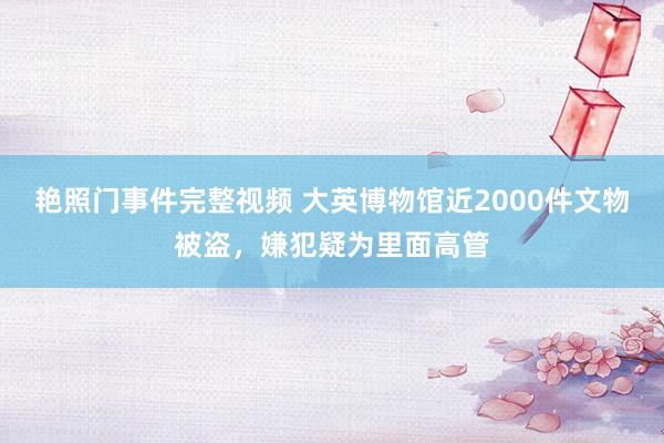 艳照门事件完整视频 大英博物馆近2000件文物被盗，嫌犯疑为里面高管