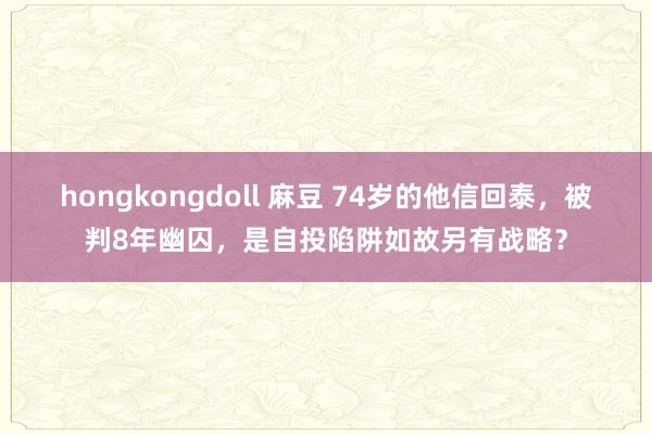 hongkongdoll 麻豆 74岁的他信回泰，被判8年幽囚，是自投陷阱如故另有战略？