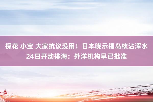 探花 小宝 大家抗议没用！日本晓示福岛核沾浑水24日开动排海：外洋机构早已批准