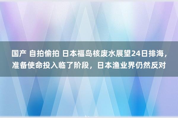 国产 自拍偷拍 日本福岛核废水展望24日排海，准备使命投入临了阶段，日本渔业界仍然反对