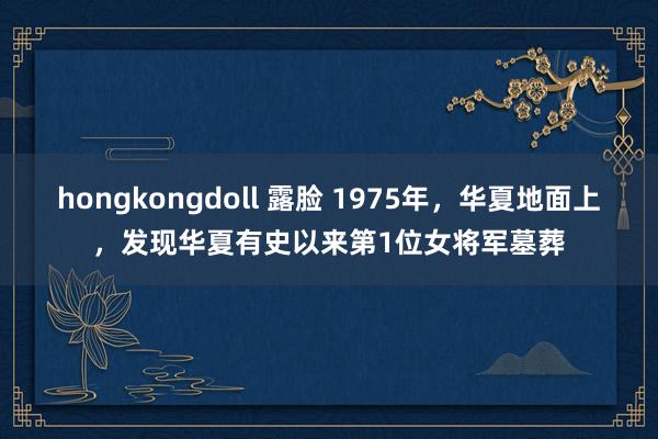 hongkongdoll 露脸 1975年，华夏地面上，发现华夏有史以来第1位女将军墓葬