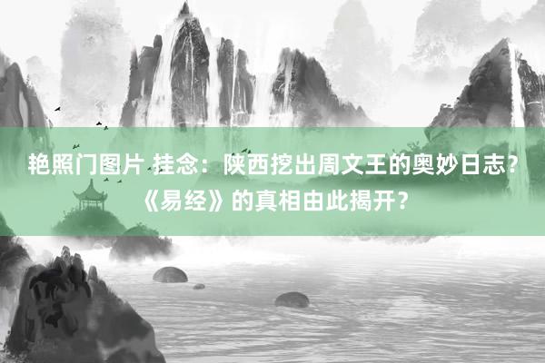 艳照门图片 挂念：陕西挖出周文王的奥妙日志？《易经》的真相由此揭开？