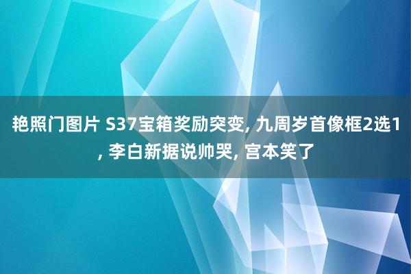 艳照门图片 S37宝箱奖励突变， 九周岁首像框2选1， 李白新据说帅哭， 宫本笑了
