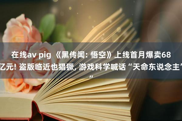 在线av pig 《黑传闻: 悟空》上线首月爆卖68亿元! 盗版临近也猖獗， 游戏科学喊话“天命东说念主”