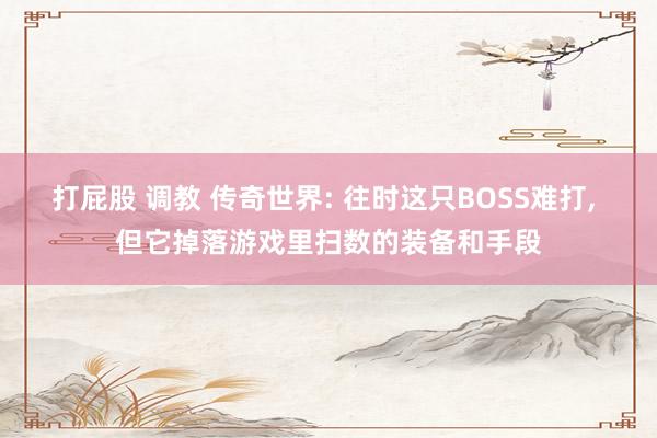 打屁股 调教 传奇世界: 往时这只BOSS难打， 但它掉落游戏里扫数的装备和手段
