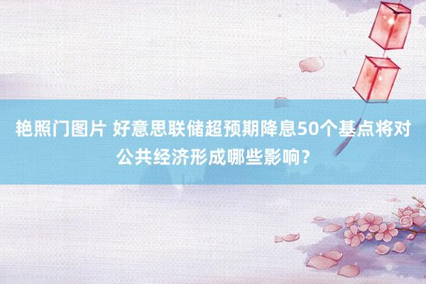 艳照门图片 好意思联储超预期降息50个基点将对公共经济形成哪些影响？