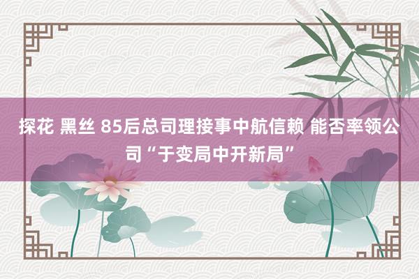 探花 黑丝 85后总司理接事中航信赖 能否率领公司“于变局中开新局”