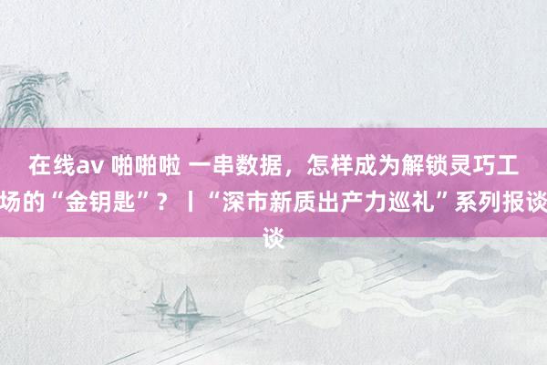 在线av 啪啪啦 一串数据，怎样成为解锁灵巧工场的“金钥匙”？丨“深市新质出产力巡礼”系列报谈