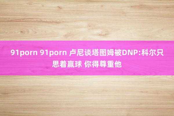 91porn 91porn 卢尼谈塔图姆被DNP:科尔只思着赢球 你得尊重他