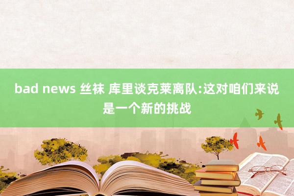 bad news 丝袜 库里谈克莱离队:这对咱们来说是一个新的挑战