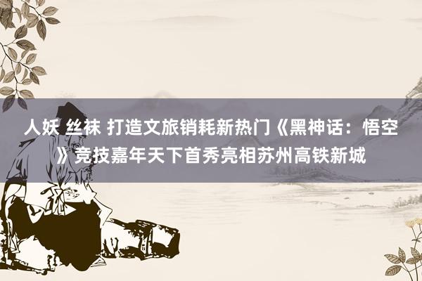 人妖 丝袜 打造文旅销耗新热门《黑神话：悟空》竞技嘉年天下首秀亮相苏州高铁新城