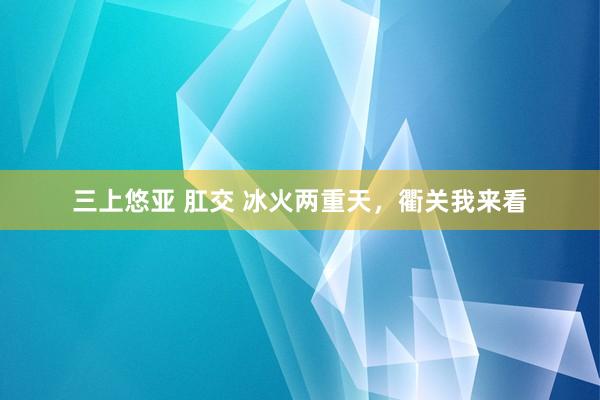 三上悠亚 肛交 冰火两重天，衢关我来看