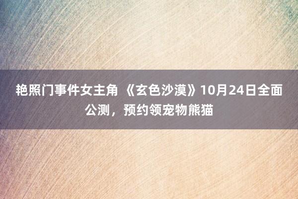 艳照门事件女主角 《玄色沙漠》10月24日全面公测，预约领宠物熊猫